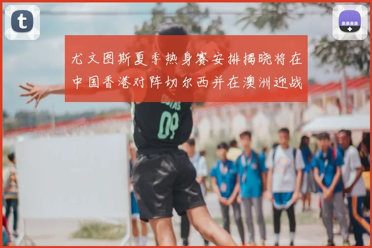 尤文图斯夏季热身赛安排揭晓将在中国香港对阵切尔西并在澳洲迎战国米