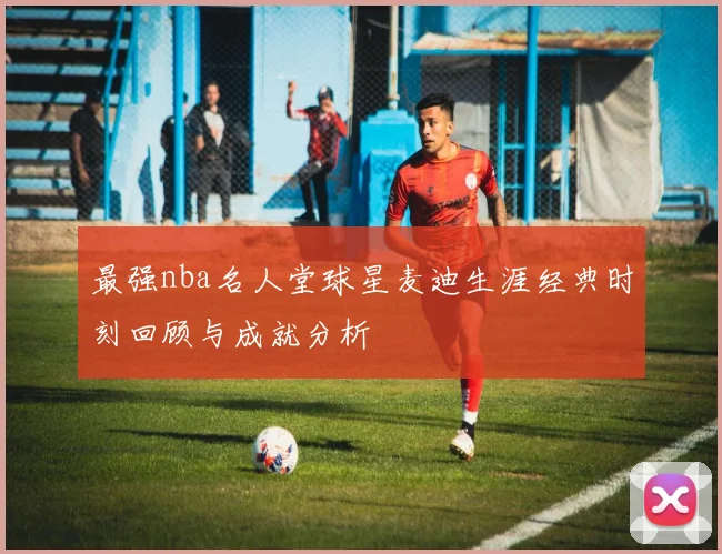 最强nba名人堂球星麦迪生涯经典时刻回顾与成就分析