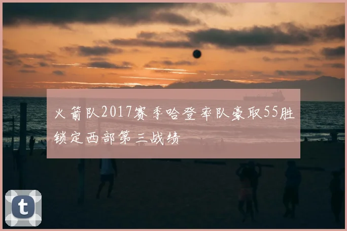 火箭队2017赛季哈登率队豪取55胜锁定西部第三战绩