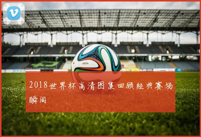 2018世界杯高清图集回顾经典赛场瞬间