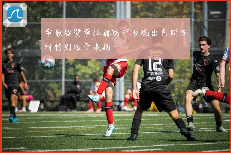 希勒称赞萨拉赫防守表现出色斯洛特特别给予表扬