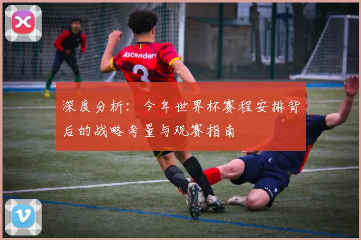深度分析：今年世界杯赛程安排背后的战略考量与观赛指南