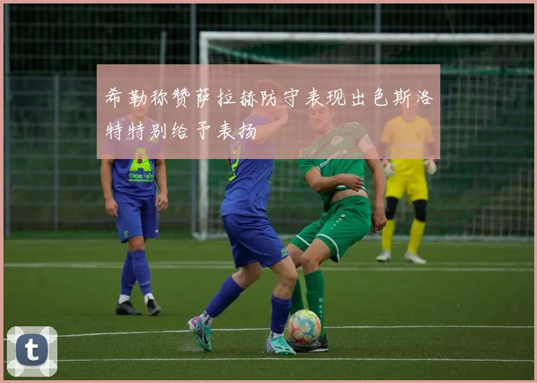 希勒称赞萨拉赫防守表现出色斯洛特特别给予表扬