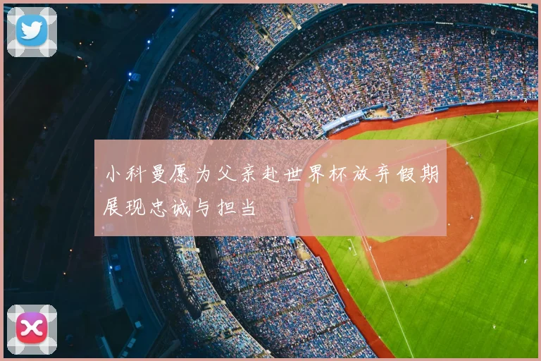 小科曼愿为父亲赴世界杯放弃假期展现忠诚与担当