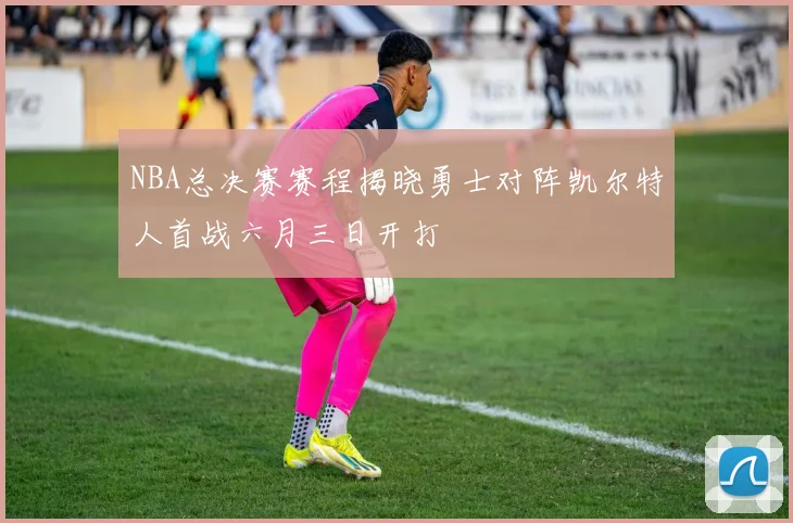 NBA总决赛赛程揭晓勇士对阵凯尔特人首战六月三日开打