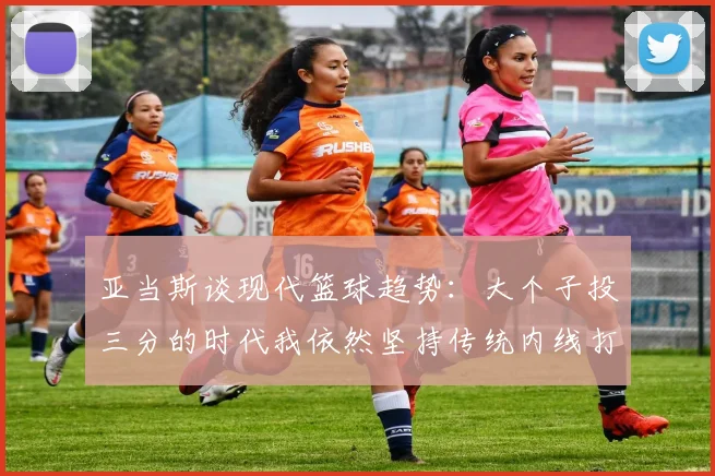 亚当斯谈现代篮球趋势:大个子投三分的时代我依然坚持传统内线打法