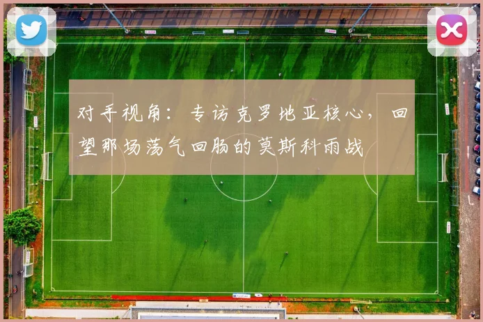 对手视角：专访克罗地亚核心，回望那场荡气回肠的莫斯科雨战