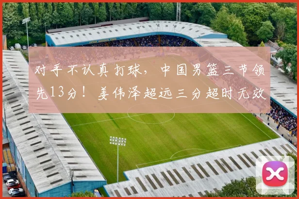 对手不认真打球，中国男篮三节领先13分！姜伟泽超远三分超时无效