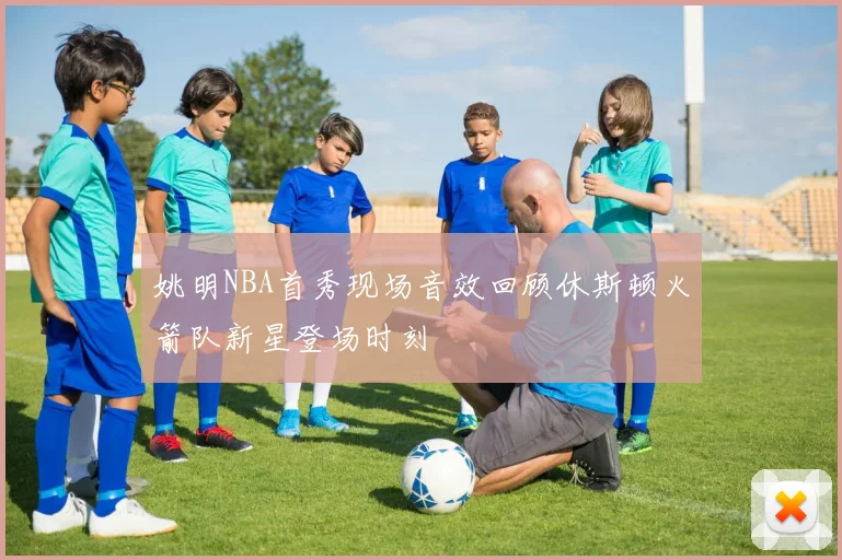 姚明NBA首秀现场音效回顾休斯顿火箭队新星登场时刻