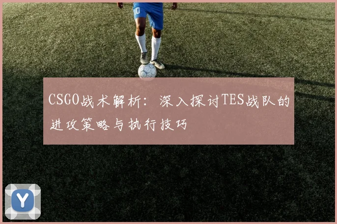CSGO战术解析：深入探讨TES战队的进攻策略与执行技巧