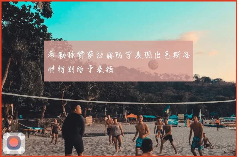希勒称赞萨拉赫防守表现出色斯洛特特别给予表扬