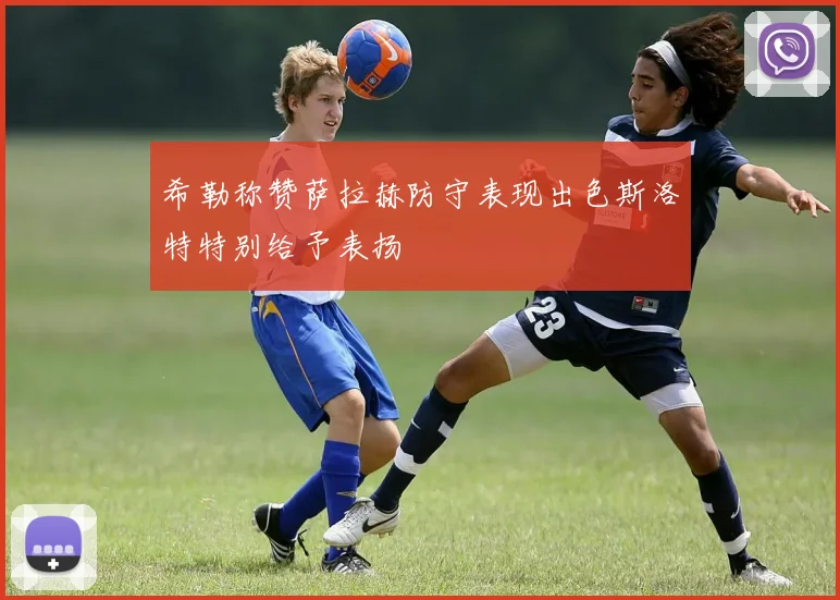 希勒称赞萨拉赫防守表现出色斯洛特特别给予表扬
