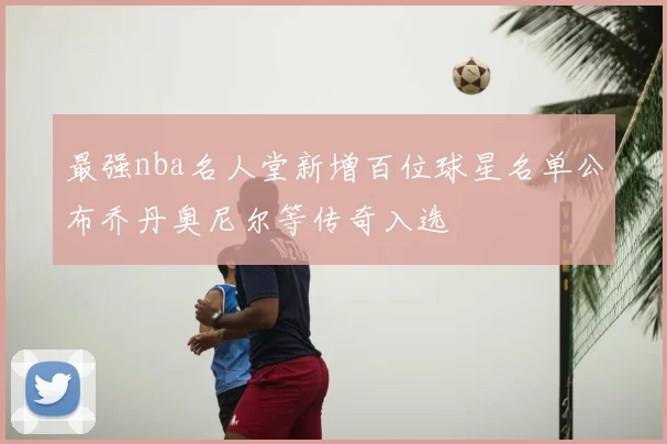 最强nba名人堂新增百位球星名单公布乔丹奥尼尔等传奇入选