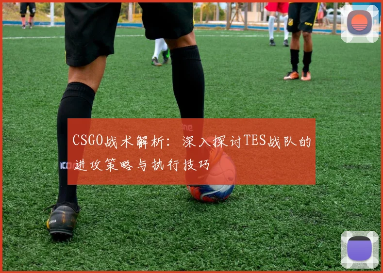 CSGO战术解析：深入探讨TES战队的进攻策略与执行技巧