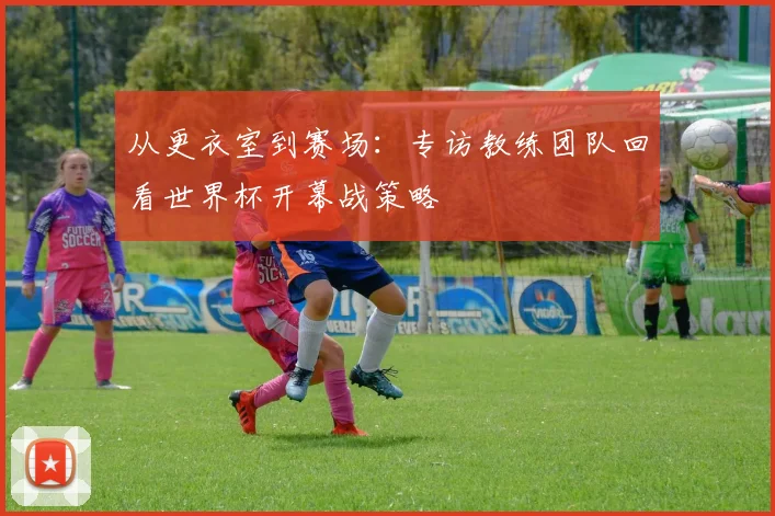 从更衣室到赛场：专访教练团队回看世界杯开幕战策略