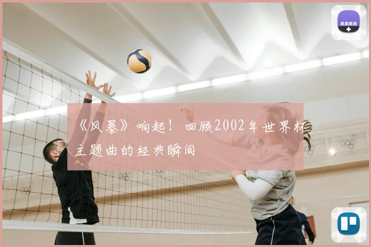 《风暴》响起!回顾2002年世界杯主题曲的经典瞬间