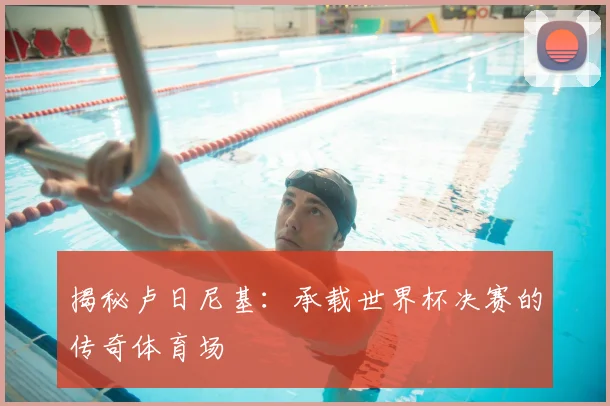 揭秘卢日尼基：承载世界杯决赛的传奇体育场