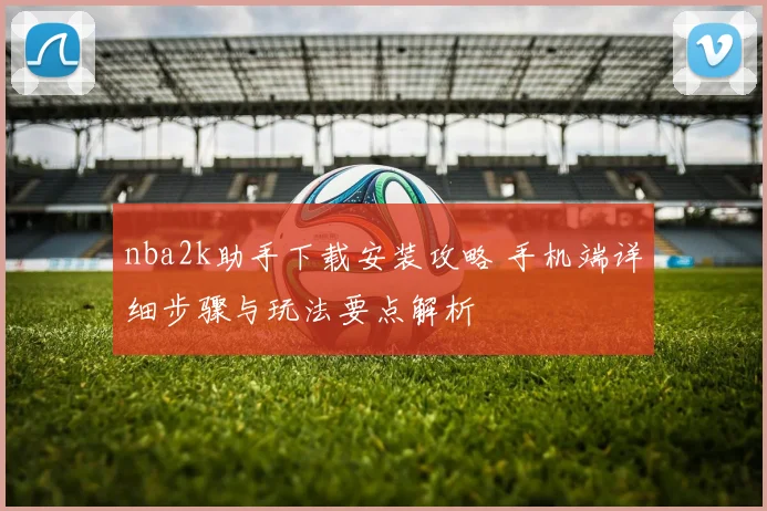 nba2k助手下载安装攻略 手机端详细步骤与玩法要点解析