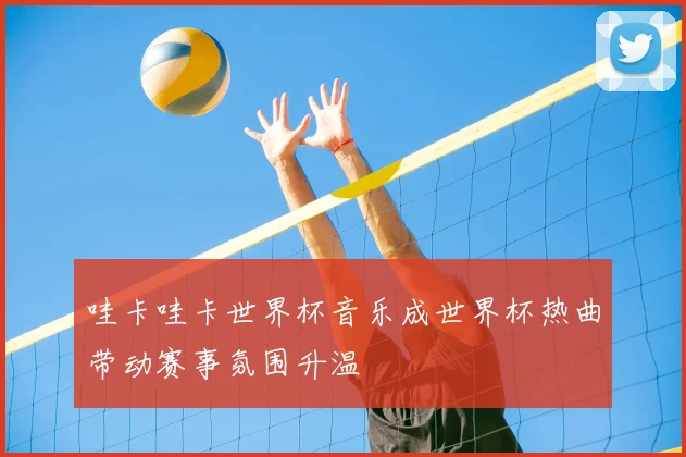 哇卡哇卡世界杯音乐成世界杯热曲带动赛事氛围升温