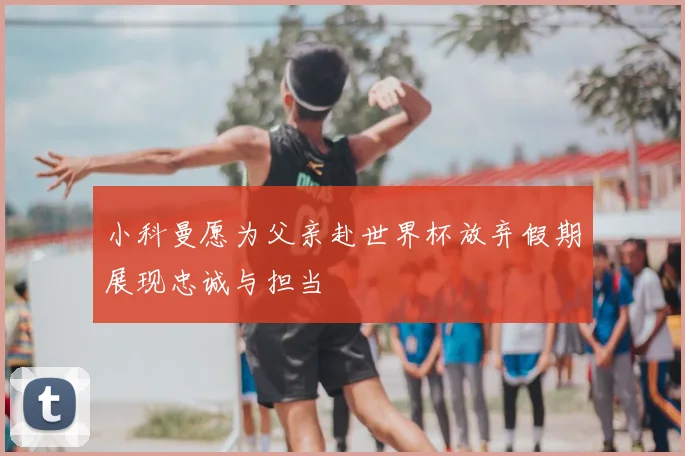 小科曼愿为父亲赴世界杯放弃假期展现忠诚与担当