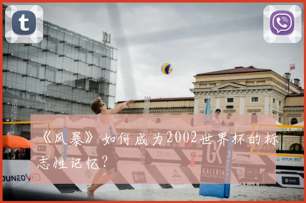 《风暴》如何成为2002世界杯的标志性记忆?