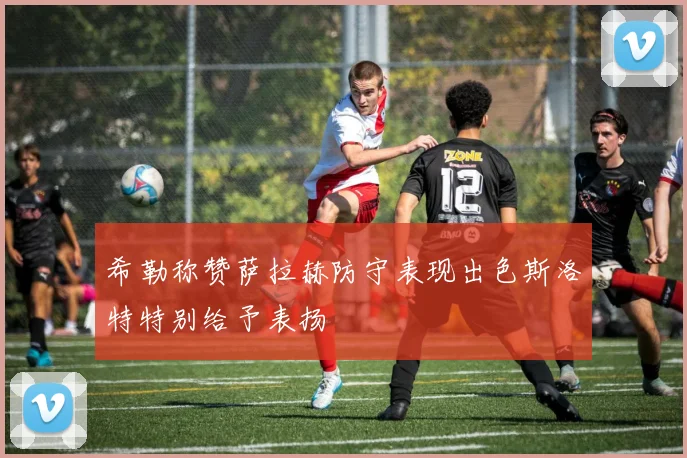 希勒称赞萨拉赫防守表现出色斯洛特特别给予表扬