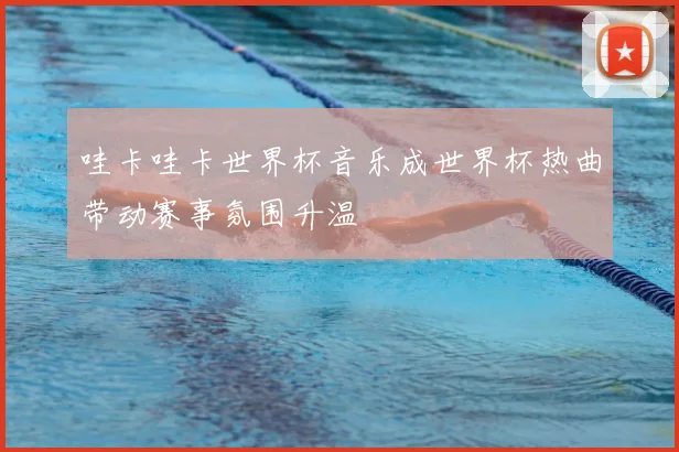 哇卡哇卡世界杯音乐成世界杯热曲带动赛事氛围升温