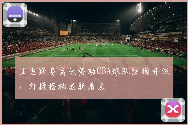 亚当斯身高优势助CBA球队防线升级,外援搭档成新看点