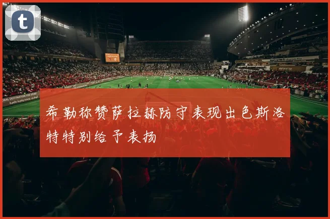 希勒称赞萨拉赫防守表现出色斯洛特特别给予表扬