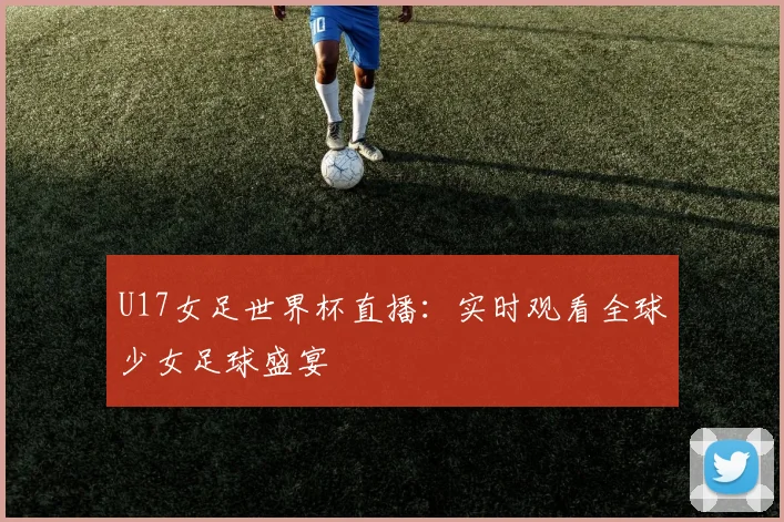 U17女足世界杯直播：实时观看全球少女足球盛宴
