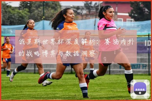 俄罗斯世界杯深度解析:赛场内外的战略博弈与数据洞察
