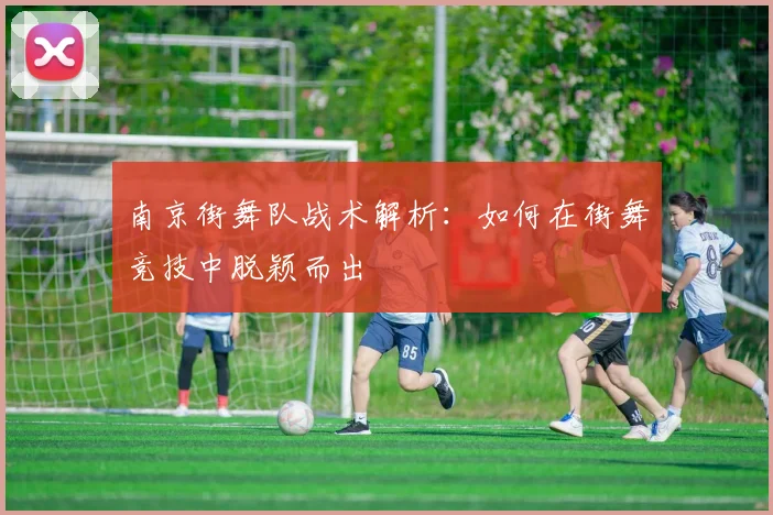 南京街舞队战术解析：如何在街舞竞技中脱颖而出