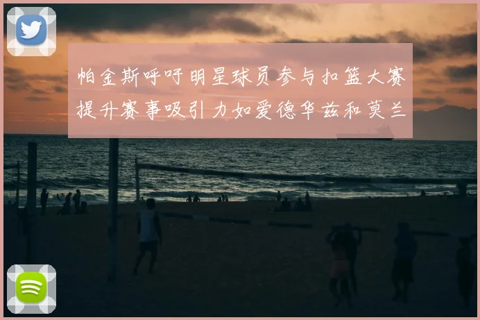 帕金斯呼吁明星球员参与扣篮大赛提升赛事吸引力如爱德华兹和莫兰特等人