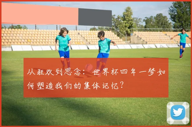 从狂欢到思念:世界杯四年一梦如何塑造我们的集体记忆?