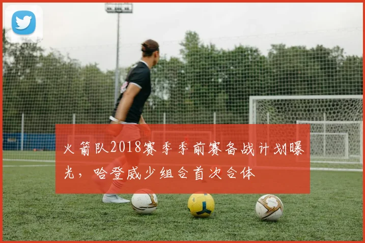 火箭队2018赛季季前赛备战计划曝光,哈登威少组合首次合体