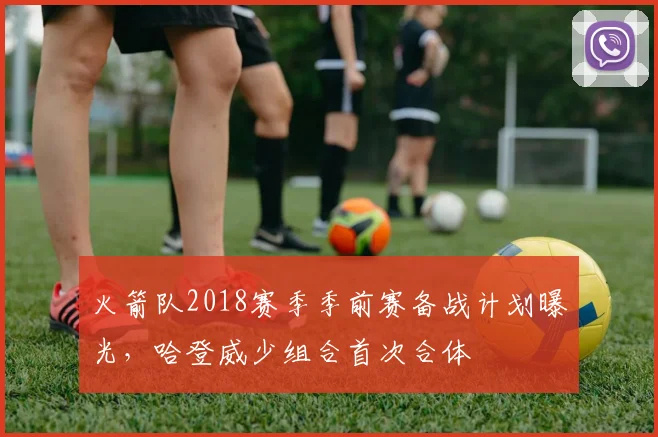火箭队2018赛季季前赛备战计划曝光，哈登威少组合首次合体